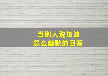 当别人说加油怎么幽默的回答