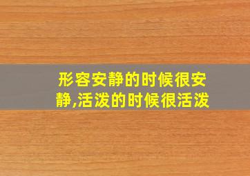 形容安静的时候很安静,活泼的时候很活泼