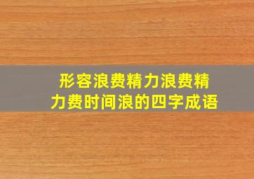 形容浪费精力浪费精力费时间浪的四字成语