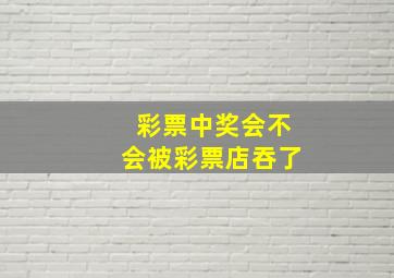 彩票中奖会不会被彩票店吞了