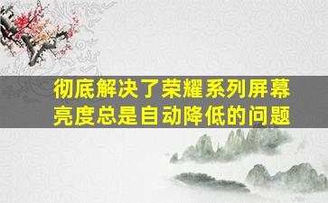 彻底解决了荣耀系列屏幕亮度总是自动降低的问题