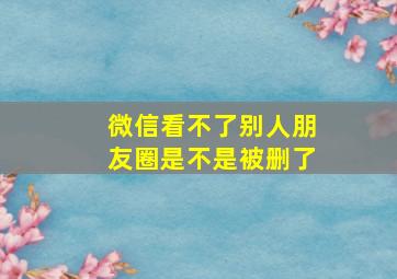 微信看不了别人朋友圈是不是被删了