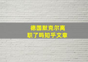 德国默克尔离职了吗知乎文章