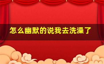 怎么幽默的说我去洗澡了