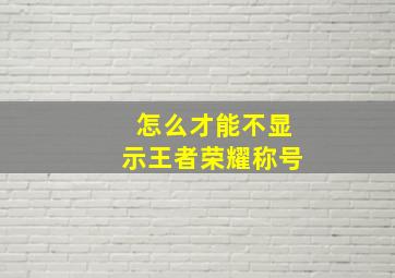 怎么才能不显示王者荣耀称号