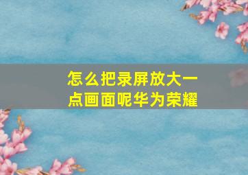 怎么把录屏放大一点画面呢华为荣耀