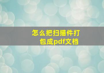 怎么把扫描件打包成pdf文档