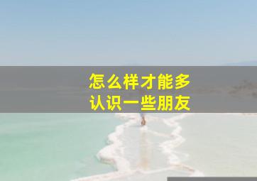 怎么样才能多认识一些朋友