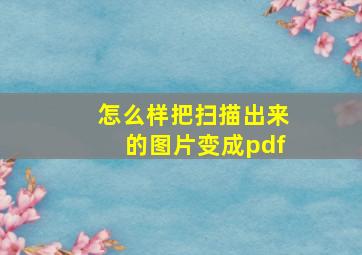 怎么样把扫描出来的图片变成pdf