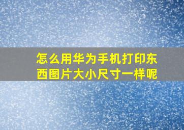 怎么用华为手机打印东西图片大小尺寸一样呢