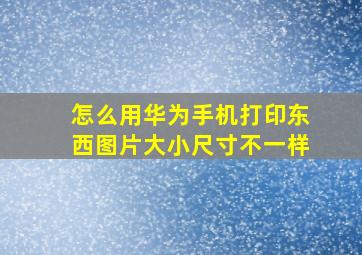 怎么用华为手机打印东西图片大小尺寸不一样