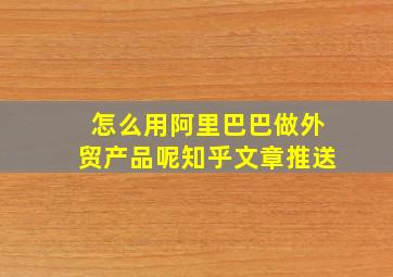 怎么用阿里巴巴做外贸产品呢知乎文章推送