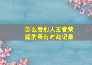 怎么看别人王者荣耀的所有对战记录