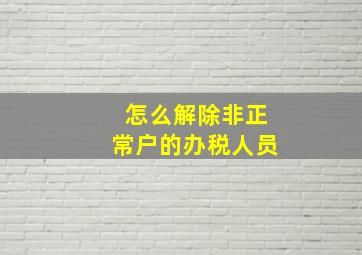 怎么解除非正常户的办税人员