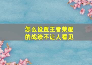 怎么设置王者荣耀的战绩不让人看见