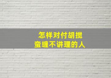 怎样对付胡搅蛮缠不讲理的人