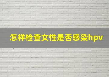 怎样检查女性是否感染hpv