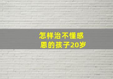 怎样治不懂感恩的孩子20岁