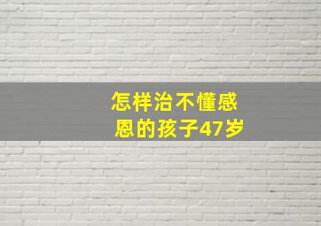 怎样治不懂感恩的孩子47岁