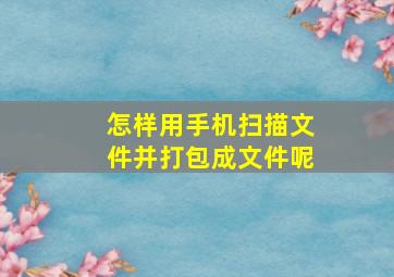 怎样用手机扫描文件并打包成文件呢