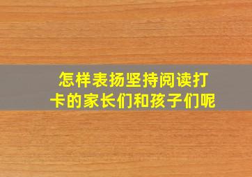 怎样表扬坚持阅读打卡的家长们和孩子们呢