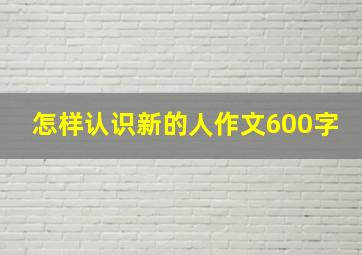 怎样认识新的人作文600字