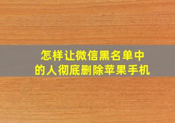 怎样让微信黑名单中的人彻底删除苹果手机