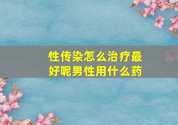 性传染怎么治疗最好呢男性用什么药