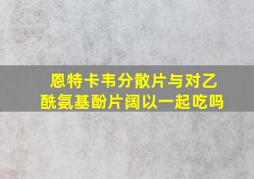 恩特卡韦分散片与对乙酰氨基酚片阔以一起吃吗