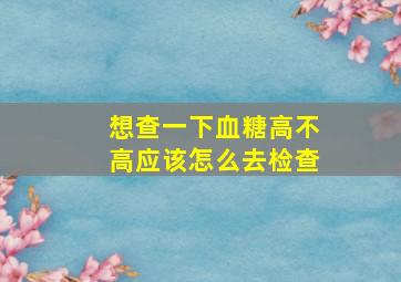 想查一下血糖高不高应该怎么去检查