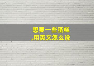 想要一些蛋糕,用英文怎么说