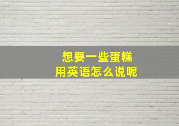 想要一些蛋糕用英语怎么说呢