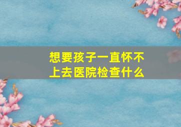 想要孩子一直怀不上去医院检查什么