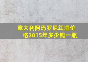 意大利阿玛罗尼红酒价格2015年多少钱一瓶