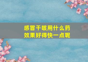 感冒干咳用什么药效果好得快一点呢