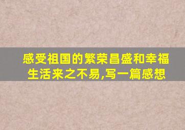 感受祖国的繁荣昌盛和幸福生活来之不易,写一篇感想