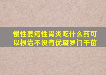 慢性萎缩性胃炎吃什么药可以根治不没有优璇罗门干菌