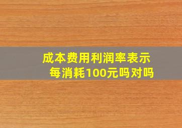 成本费用利润率表示每消耗100元吗对吗