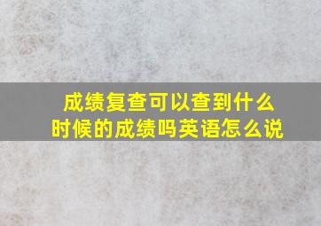 成绩复查可以查到什么时候的成绩吗英语怎么说