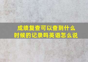 成绩复查可以查到什么时候的记录吗英语怎么说