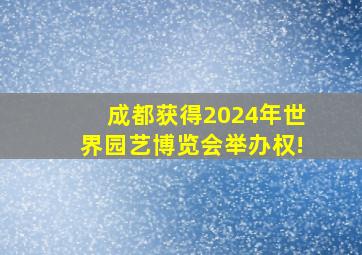 成都获得2024年世界园艺博览会举办权!