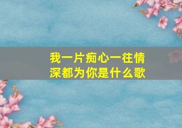 我一片痴心一往情深都为你是什么歌