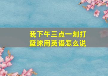 我下午三点一刻打篮球用英语怎么说