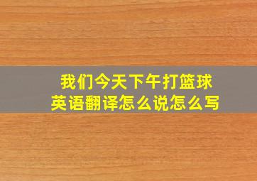 我们今天下午打篮球英语翻译怎么说怎么写