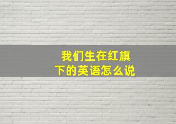 我们生在红旗下的英语怎么说