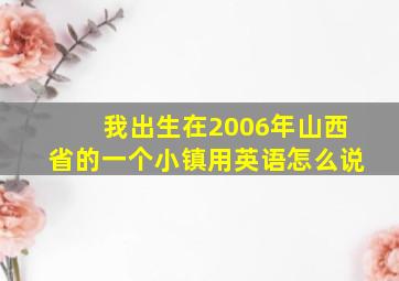 我出生在2006年山西省的一个小镇用英语怎么说