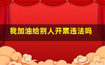 我加油给别人开票违法吗