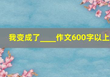 我变成了____作文600字以上