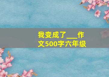 我变成了___作文500字六年级