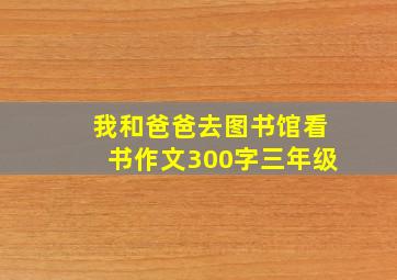 我和爸爸去图书馆看书作文300字三年级